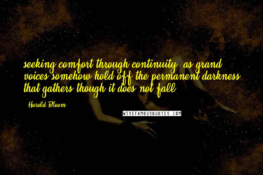 Harold Bloom Quotes: seeking comfort through continuity, as grand voices somehow hold off the permanent darkness that gathers though it does not fall.