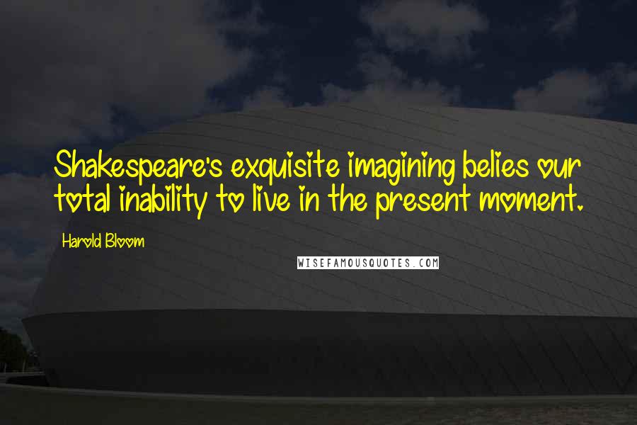 Harold Bloom Quotes: Shakespeare's exquisite imagining belies our total inability to live in the present moment.