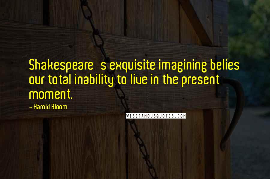 Harold Bloom Quotes: Shakespeare's exquisite imagining belies our total inability to live in the present moment.