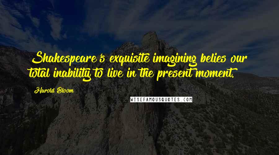 Harold Bloom Quotes: Shakespeare's exquisite imagining belies our total inability to live in the present moment.