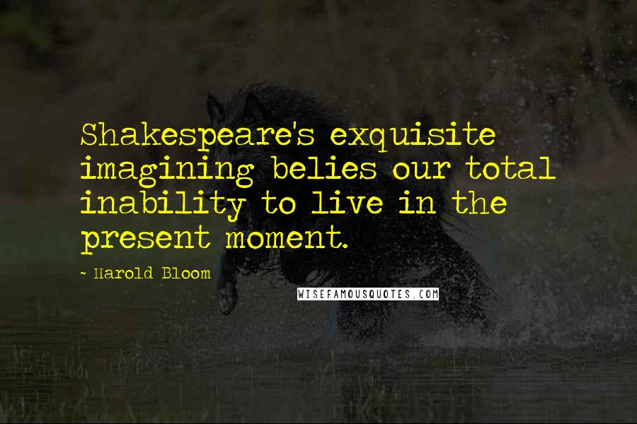 Harold Bloom Quotes: Shakespeare's exquisite imagining belies our total inability to live in the present moment.