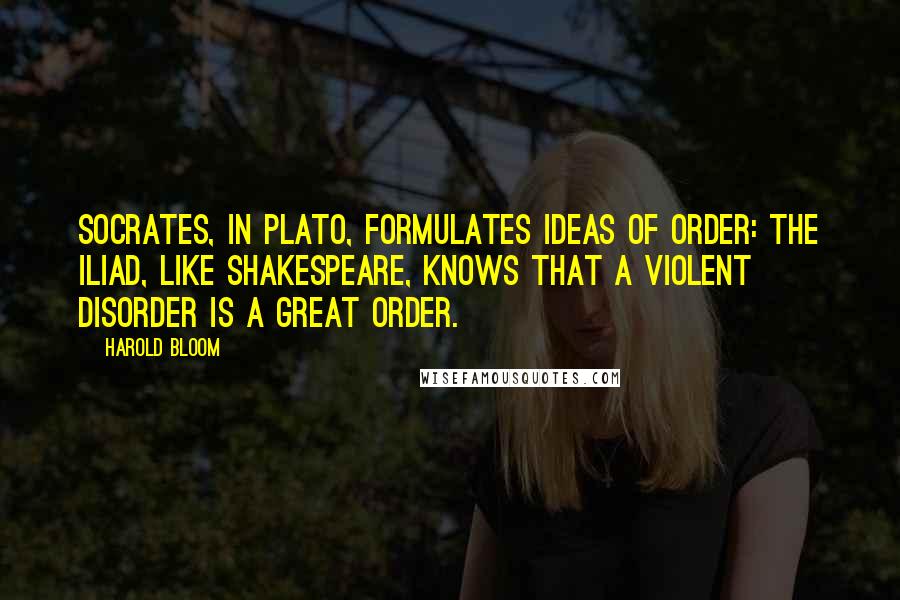 Harold Bloom Quotes: Socrates, in Plato, formulates ideas of order: the Iliad, like Shakespeare, knows that a violent disorder is a great order.