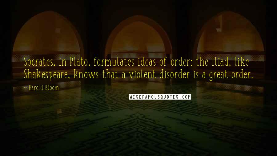 Harold Bloom Quotes: Socrates, in Plato, formulates ideas of order: the Iliad, like Shakespeare, knows that a violent disorder is a great order.