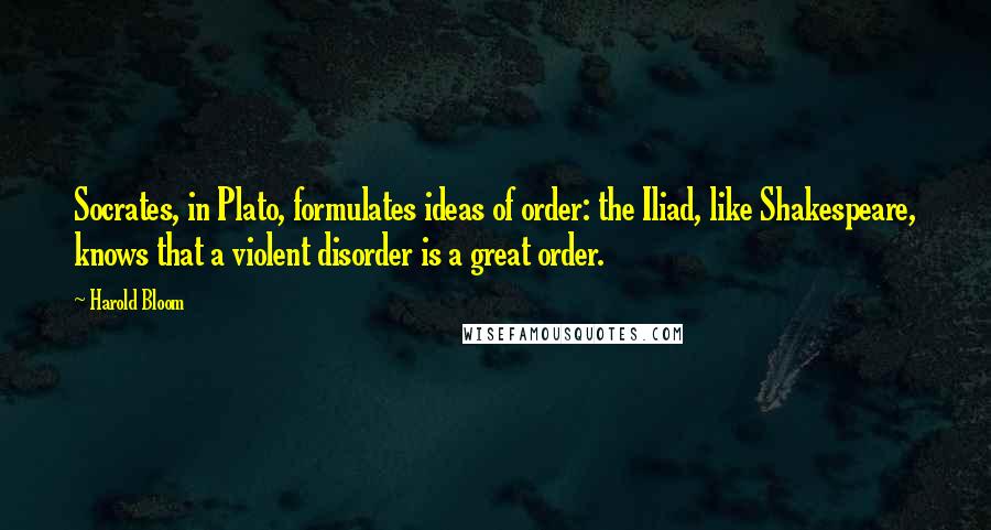 Harold Bloom Quotes: Socrates, in Plato, formulates ideas of order: the Iliad, like Shakespeare, knows that a violent disorder is a great order.