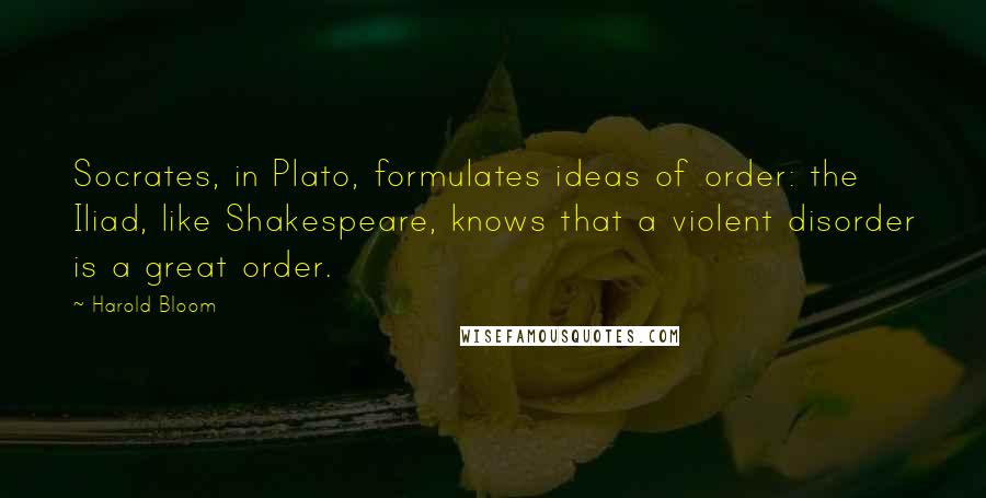 Harold Bloom Quotes: Socrates, in Plato, formulates ideas of order: the Iliad, like Shakespeare, knows that a violent disorder is a great order.