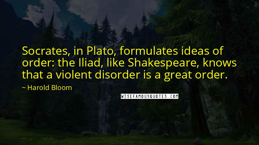 Harold Bloom Quotes: Socrates, in Plato, formulates ideas of order: the Iliad, like Shakespeare, knows that a violent disorder is a great order.