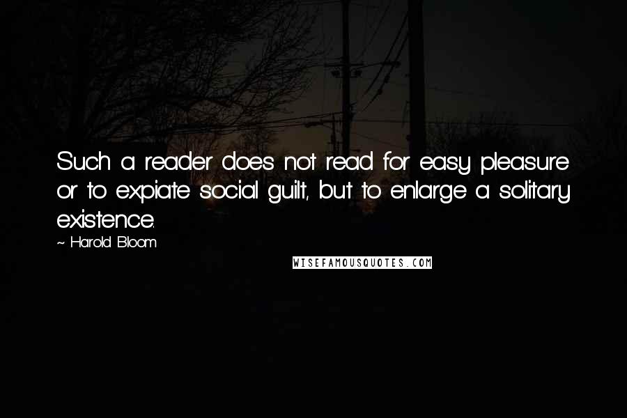 Harold Bloom Quotes: Such a reader does not read for easy pleasure or to expiate social guilt, but to enlarge a solitary existence.