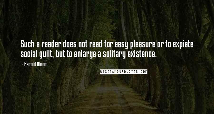 Harold Bloom Quotes: Such a reader does not read for easy pleasure or to expiate social guilt, but to enlarge a solitary existence.