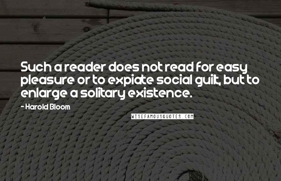 Harold Bloom Quotes: Such a reader does not read for easy pleasure or to expiate social guilt, but to enlarge a solitary existence.