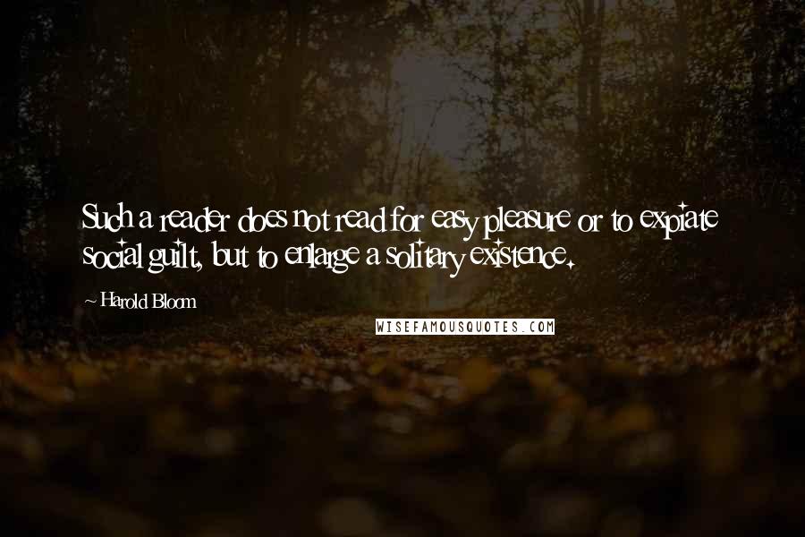 Harold Bloom Quotes: Such a reader does not read for easy pleasure or to expiate social guilt, but to enlarge a solitary existence.