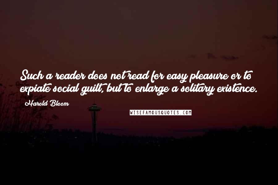 Harold Bloom Quotes: Such a reader does not read for easy pleasure or to expiate social guilt, but to enlarge a solitary existence.
