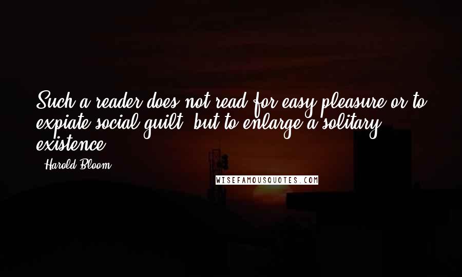 Harold Bloom Quotes: Such a reader does not read for easy pleasure or to expiate social guilt, but to enlarge a solitary existence.