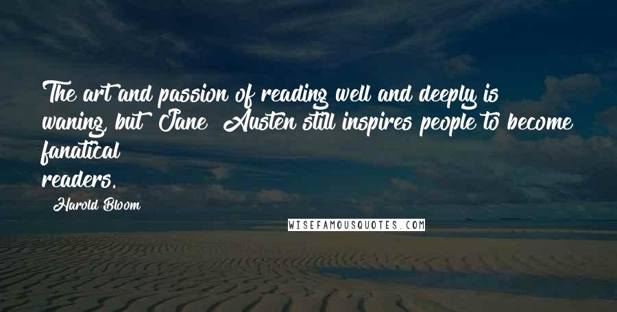 Harold Bloom Quotes: The art and passion of reading well and deeply is waning, but [Jane] Austen still inspires people to become fanatical readers.