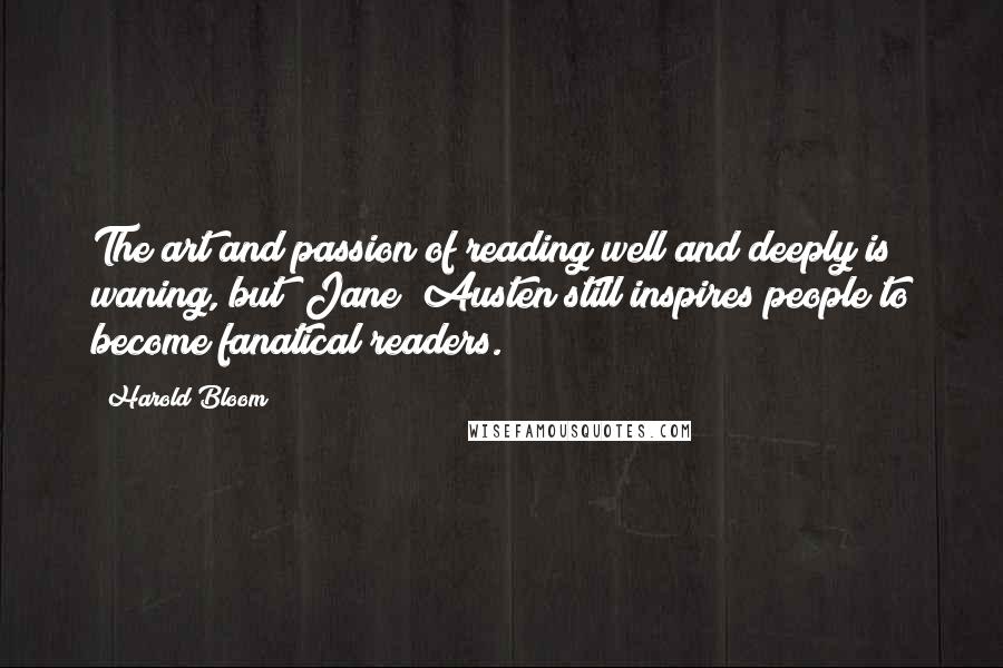 Harold Bloom Quotes: The art and passion of reading well and deeply is waning, but [Jane] Austen still inspires people to become fanatical readers.