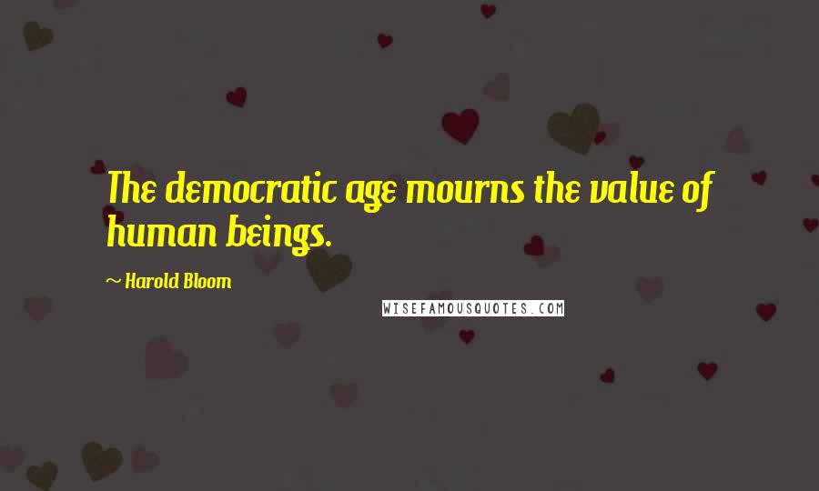 Harold Bloom Quotes: The democratic age mourns the value of human beings.