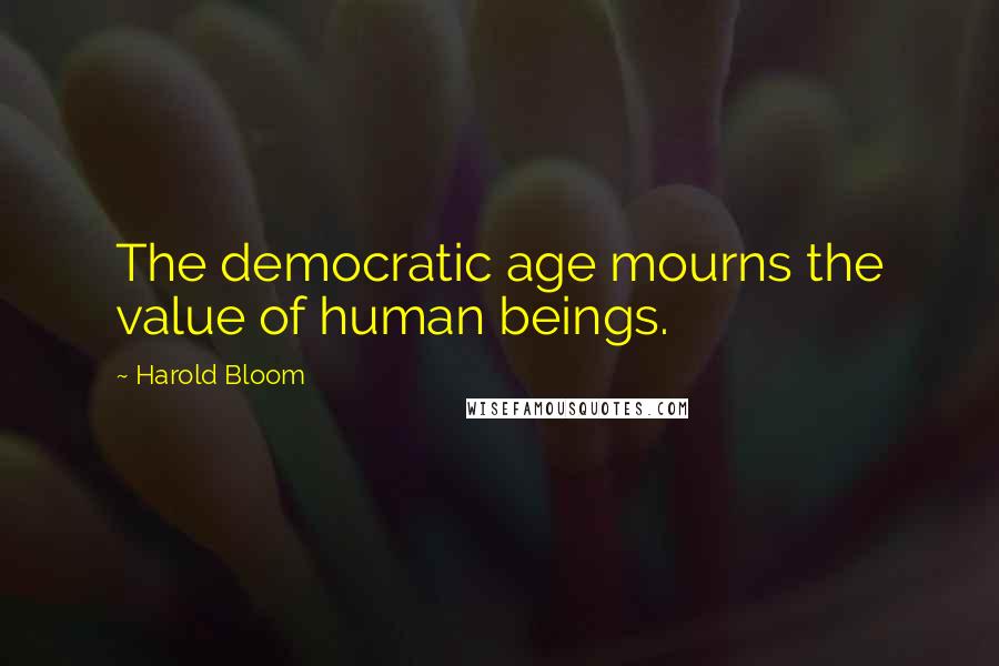 Harold Bloom Quotes: The democratic age mourns the value of human beings.