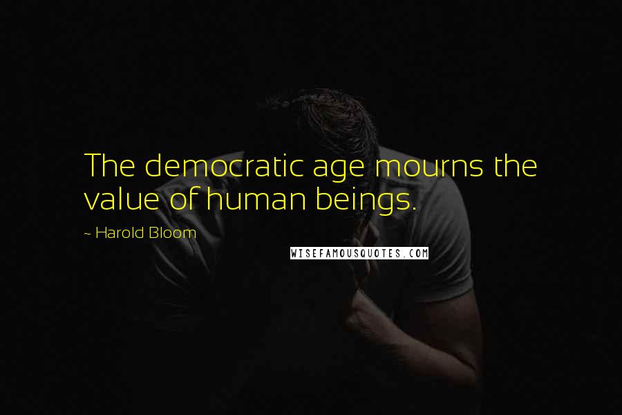 Harold Bloom Quotes: The democratic age mourns the value of human beings.