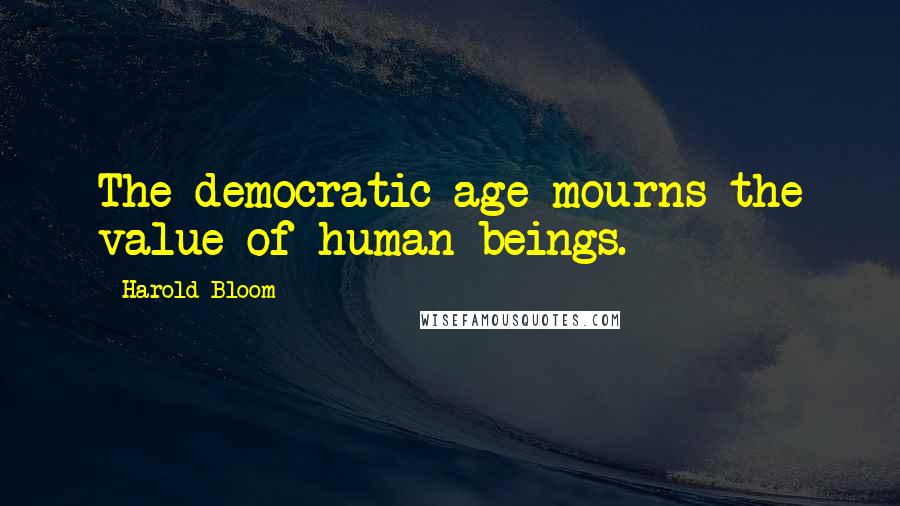 Harold Bloom Quotes: The democratic age mourns the value of human beings.