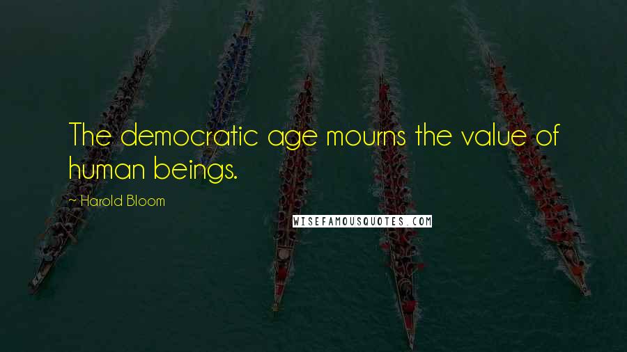 Harold Bloom Quotes: The democratic age mourns the value of human beings.