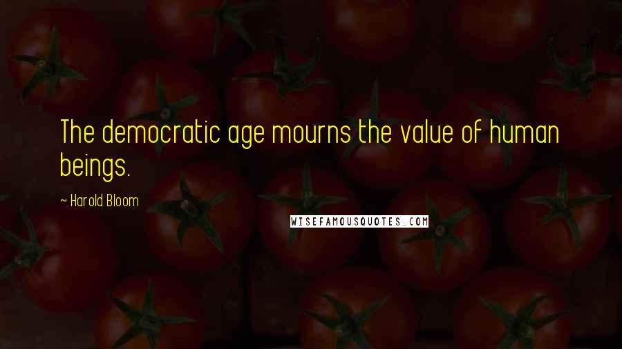 Harold Bloom Quotes: The democratic age mourns the value of human beings.