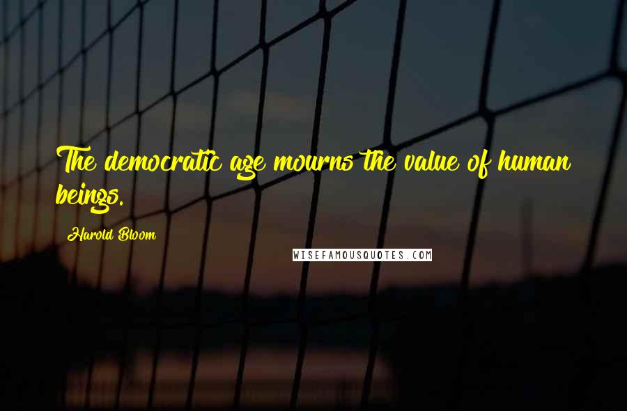 Harold Bloom Quotes: The democratic age mourns the value of human beings.