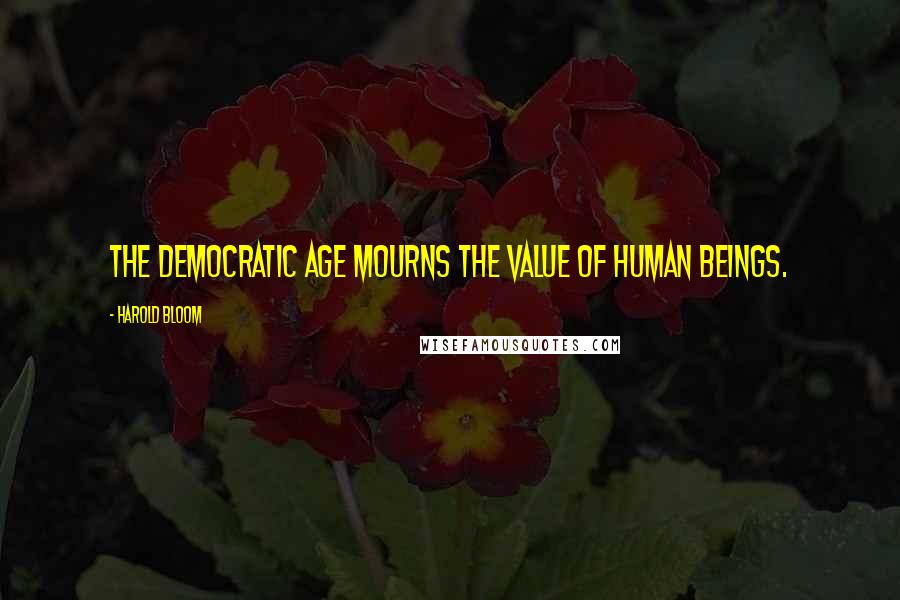 Harold Bloom Quotes: The democratic age mourns the value of human beings.