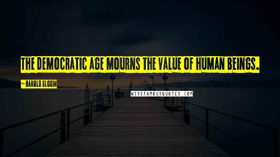 Harold Bloom Quotes: The democratic age mourns the value of human beings.