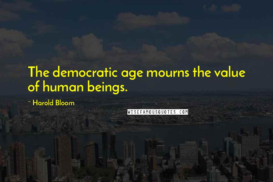 Harold Bloom Quotes: The democratic age mourns the value of human beings.