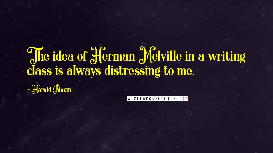 Harold Bloom Quotes: The idea of Herman Melville in a writing class is always distressing to me.