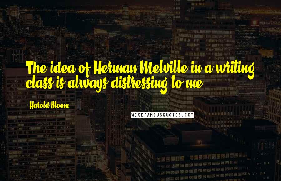 Harold Bloom Quotes: The idea of Herman Melville in a writing class is always distressing to me.