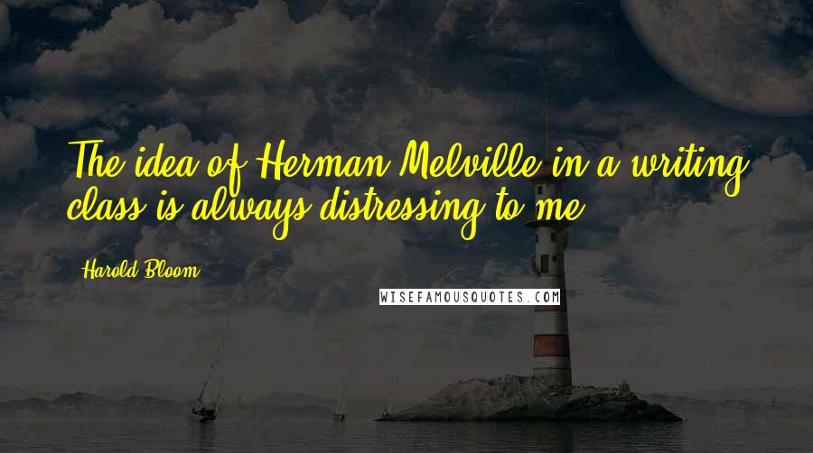 Harold Bloom Quotes: The idea of Herman Melville in a writing class is always distressing to me.