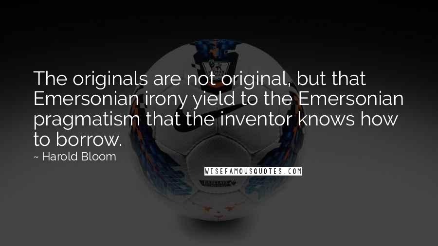 Harold Bloom Quotes: The originals are not original, but that Emersonian irony yield to the Emersonian pragmatism that the inventor knows how to borrow.