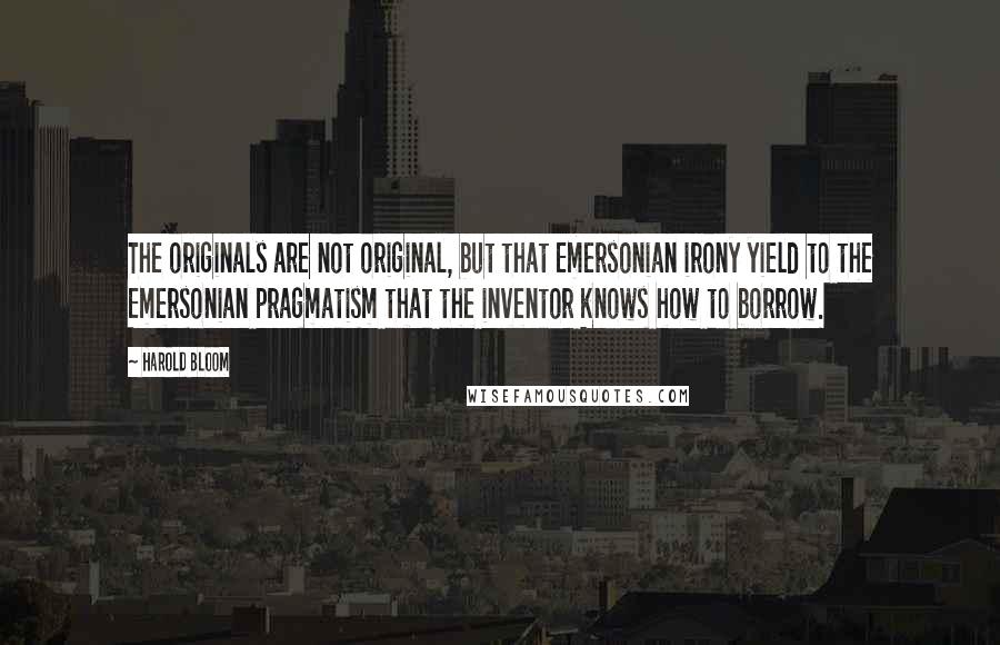 Harold Bloom Quotes: The originals are not original, but that Emersonian irony yield to the Emersonian pragmatism that the inventor knows how to borrow.