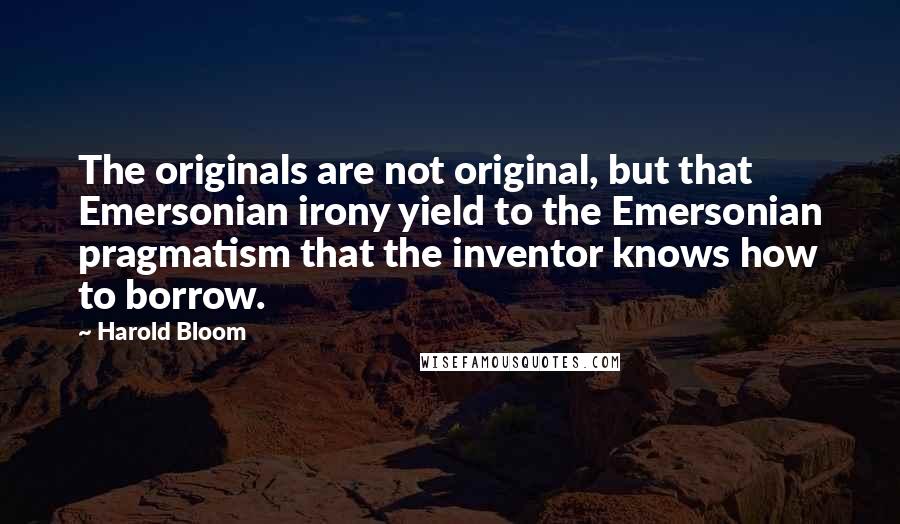 Harold Bloom Quotes: The originals are not original, but that Emersonian irony yield to the Emersonian pragmatism that the inventor knows how to borrow.