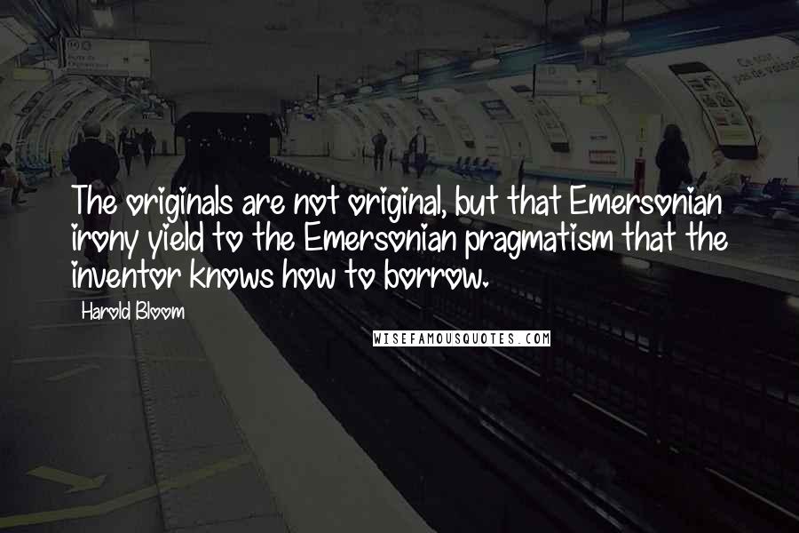 Harold Bloom Quotes: The originals are not original, but that Emersonian irony yield to the Emersonian pragmatism that the inventor knows how to borrow.