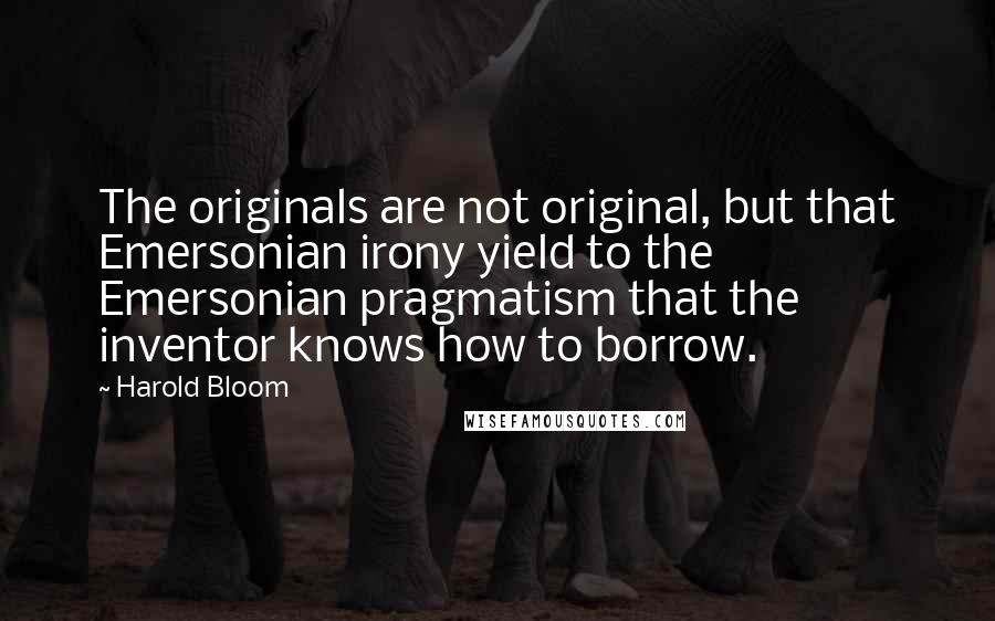 Harold Bloom Quotes: The originals are not original, but that Emersonian irony yield to the Emersonian pragmatism that the inventor knows how to borrow.