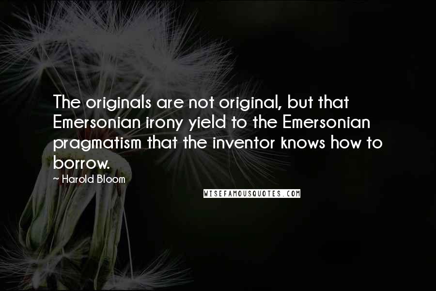 Harold Bloom Quotes: The originals are not original, but that Emersonian irony yield to the Emersonian pragmatism that the inventor knows how to borrow.