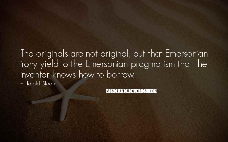 Harold Bloom Quotes: The originals are not original, but that Emersonian irony yield to the Emersonian pragmatism that the inventor knows how to borrow.
