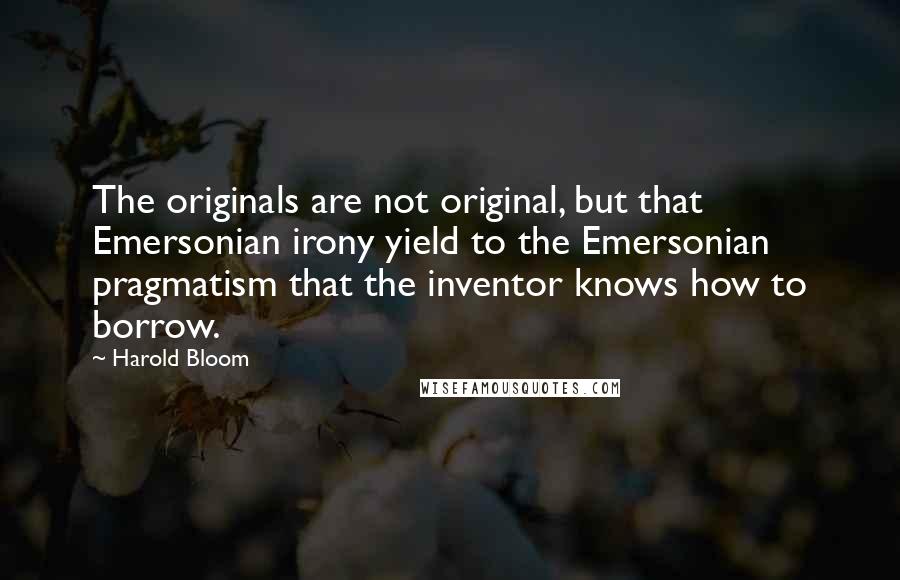 Harold Bloom Quotes: The originals are not original, but that Emersonian irony yield to the Emersonian pragmatism that the inventor knows how to borrow.