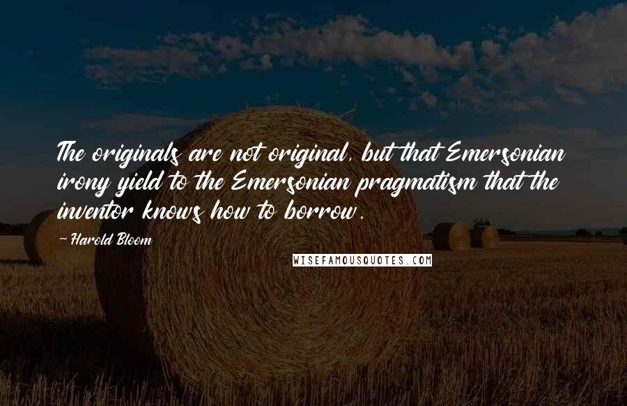 Harold Bloom Quotes: The originals are not original, but that Emersonian irony yield to the Emersonian pragmatism that the inventor knows how to borrow.