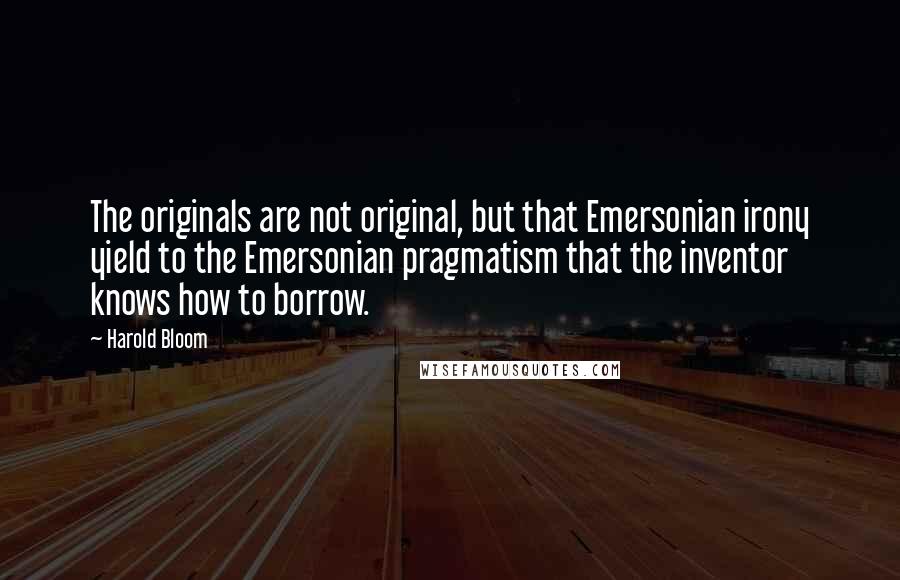 Harold Bloom Quotes: The originals are not original, but that Emersonian irony yield to the Emersonian pragmatism that the inventor knows how to borrow.