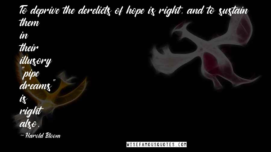 Harold Bloom Quotes: To deprive the derelicts of hope is right, and to sustain them in their illusory "pipe dreams" is right also.