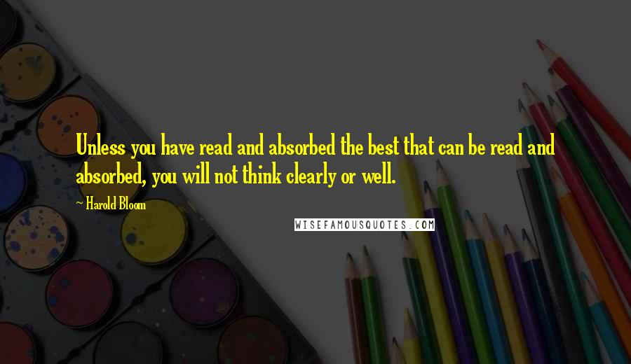 Harold Bloom Quotes: Unless you have read and absorbed the best that can be read and absorbed, you will not think clearly or well.