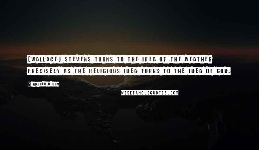 Harold Bloom Quotes: (Wallace) Stevens turns to the idea of the weather precisely as the religious idea turns to the idea of God.