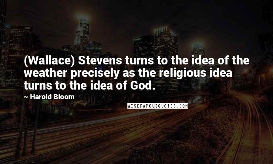 Harold Bloom Quotes: (Wallace) Stevens turns to the idea of the weather precisely as the religious idea turns to the idea of God.