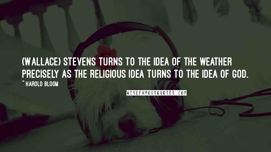 Harold Bloom Quotes: (Wallace) Stevens turns to the idea of the weather precisely as the religious idea turns to the idea of God.