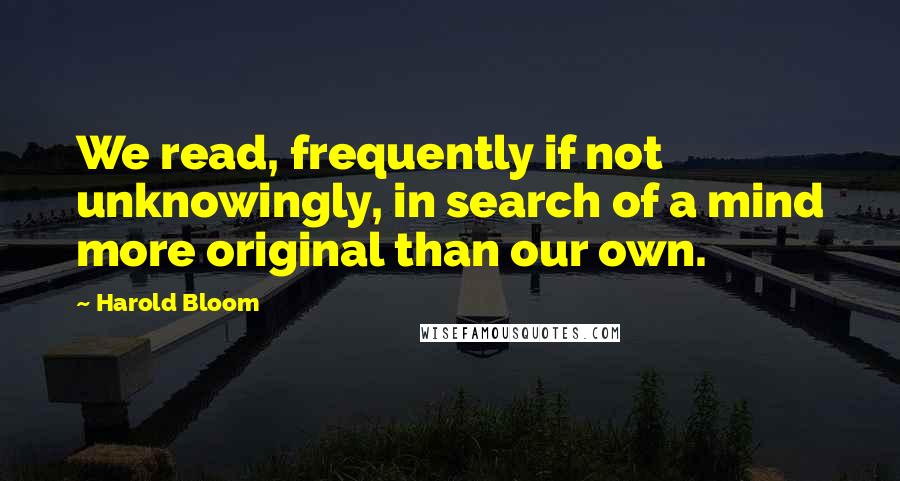 Harold Bloom Quotes: We read, frequently if not unknowingly, in search of a mind more original than our own.