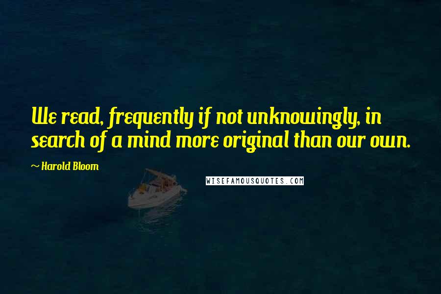 Harold Bloom Quotes: We read, frequently if not unknowingly, in search of a mind more original than our own.