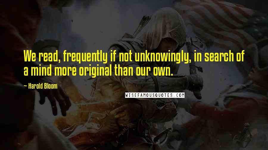 Harold Bloom Quotes: We read, frequently if not unknowingly, in search of a mind more original than our own.