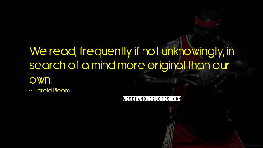 Harold Bloom Quotes: We read, frequently if not unknowingly, in search of a mind more original than our own.